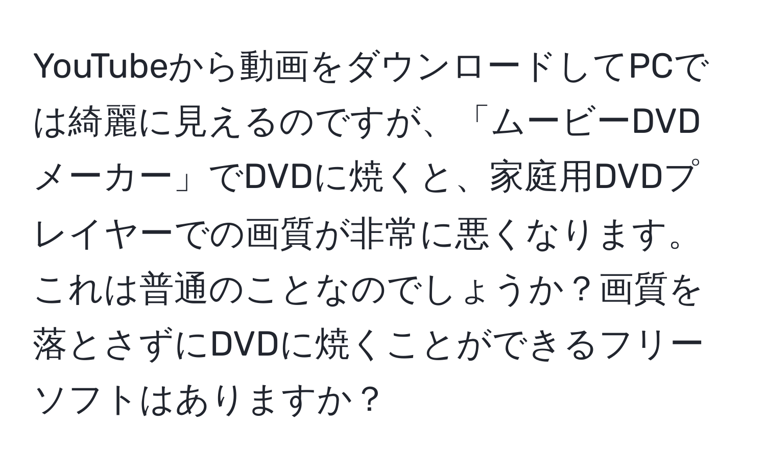 YouTubeから動画をダウンロードしてPCでは綺麗に見えるのですが、「ムービーDVDメーカー」でDVDに焼くと、家庭用DVDプレイヤーでの画質が非常に悪くなります。これは普通のことなのでしょうか？画質を落とさずにDVDに焼くことができるフリーソフトはありますか？