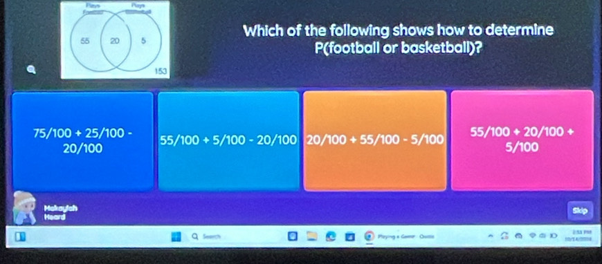 Pays Pay
Which of the following shows how to determine
55 20 5
P(football or basketball)?
153
75/100+25/100-
55/100+20/100+
55/100+5/100-20/100 20/100+55/100-5/100
20/100 5/100
Makaylch
Heard Skip
un