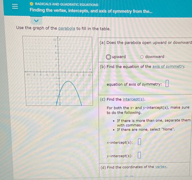 RADICALS AND QUADRATIC EQUATIONS
Finding the vertex, intercepts, and axis of symmetry from the...
Use the graph of the parabola to fill in the table.
(a) Does the parabola open upward or downward
upward downward
(b) Find the equation of the axis of symmetry.
equation of axis of symmetry:
(c) Find the intercept(s).
For both the x - and y-intercept(s), make sure
to do the following.
If there is more than one, separate them
with commas.
If there are none, select "None".
x-intercept(s):
y-intercept(s):
(d) Find the coordinates of the vertex.