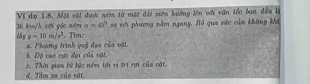 Ví dụ 1.8, Một vật được ném từ mặt đất xiên hướng lên với vận tốc ban đầu là
36 km/h với góc ném alpha =45° so với phương nằm ngang. Bỏ qua sức cản không khí 
lầy g=10m/s^2 Tìm: 
a. Phương trình quỹ đạo của vật. 
b. Độ cao cực đại của vật. 
c. Thời gian từ lúc nềm tới vị trí rơi của vật. 
d. Tầm xa của vật.