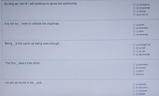 As long as I am fit I will continue to serve the community. a) as long as
b) meanwhile
c) during
d) as far as
It is not my . _ here to criticise the chairman. a) point
b) intention
c) view
d) meaning
Being_ is the same as being wise enough. a) enough tall
b) so tall
c) as tall
d) tall enough
The first _ was a free drink! a) premium
b) reward
c) price
d) prize
He will be found in his _ pub. a) popular
b) favounte
cj enjoyed
d) likable