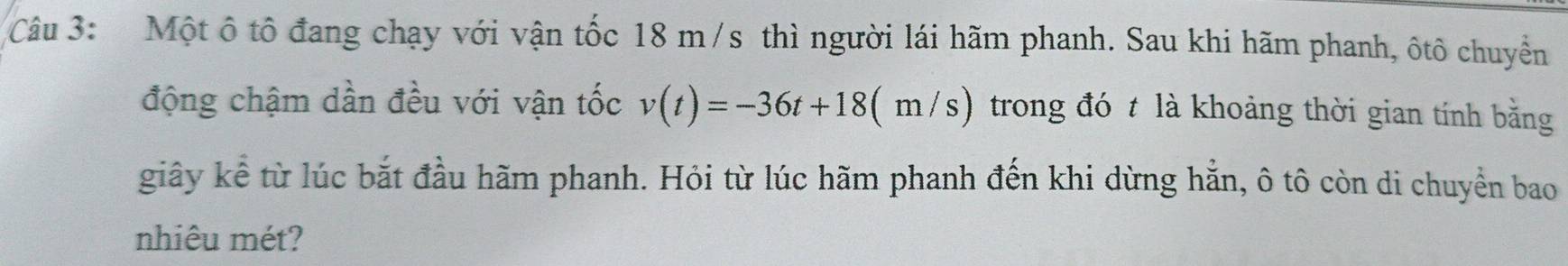 Một ô tô đang chạy với vận tốc 18 m/s thì người lái hãm phanh. Sau khi hãm phanh, ôtô chuyển 
động chậm dần đều với vận tốc v(t)=-36t+18(m/s) trong đó t là khoảng thời gian tính bằng 
giây kể từ lúc bắt đầu hãm phanh. Hỏi từ lúc hãm phanh đến khi dừng hằn, ô tô còn di chuyển bao 
nhiêu mét?