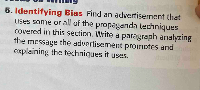 my 
5. Identifying Bias Find an advertisement that 
uses some or all of the propaganda techniques 
covered in this section. Write a paragraph analyzing 
the message the advertisement promotes and 
explaining the techniques it uses.