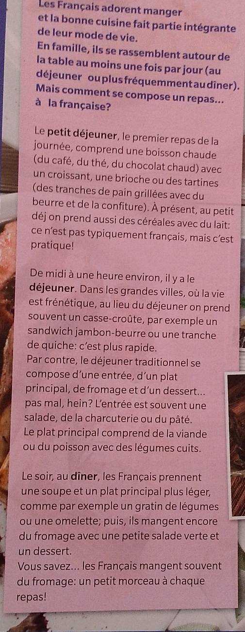 Les Français adorent manger 
et la bonne cuisine fait partie intégrante 
de leur mode de vie. 
En famille, ils se rassemblent autour de 
la table au moins une fois par jour (au 
déjeuner ou plus fréquemment au dîner ). 
Mais comment se compose un repas... 
à la française? 
Le petit déjeuner, le premier repas de la 
journée, comprend une boisson chaude 
(du café, du thé, du chocolat chaud) avec 
un croissant, une brioche ou des tartines 
(des tranches de pain grillées avec du 
beurre et de la confiture). À présent, au petit 
déj on prend aussi des céréales avec du lait: 
ce n’est pas typiquement français, mais c’est 
pratique! 
De midi à une heure environ, il y a le 
déjeuner. Dans les grandes villes, où la vie 
est frénétique, au lieu du déjeuner on prend 
souvent un casse-croûte, par exemple un 
sandwich jambon-beurre ou une tranche 
de quiche: c’est plus rapide. 
Par contre, le déjeuner traditionnel se 
compose d’une entrée, d´un plat 
principal, de fromage et d’un dessert... 
pas mal, hein? L’entrée est souvent une 
salade, de la charcuterie ou du pâté. 
Le plat principal comprend de la viande 
ou du poisson avec des légumes cuits. 
Le soir, au dîner, les Français prennent 
une soupe et un plat principal plus léger, 
comme par exemple un gratin de légumes 
ou une omelette; puis, ils mangent encore 
du fromage avec une petite salade verte et 
un dessert. 
Vous savez... les Français mangent souvent 
du fromage: un petit morceau à chaque 
repas!