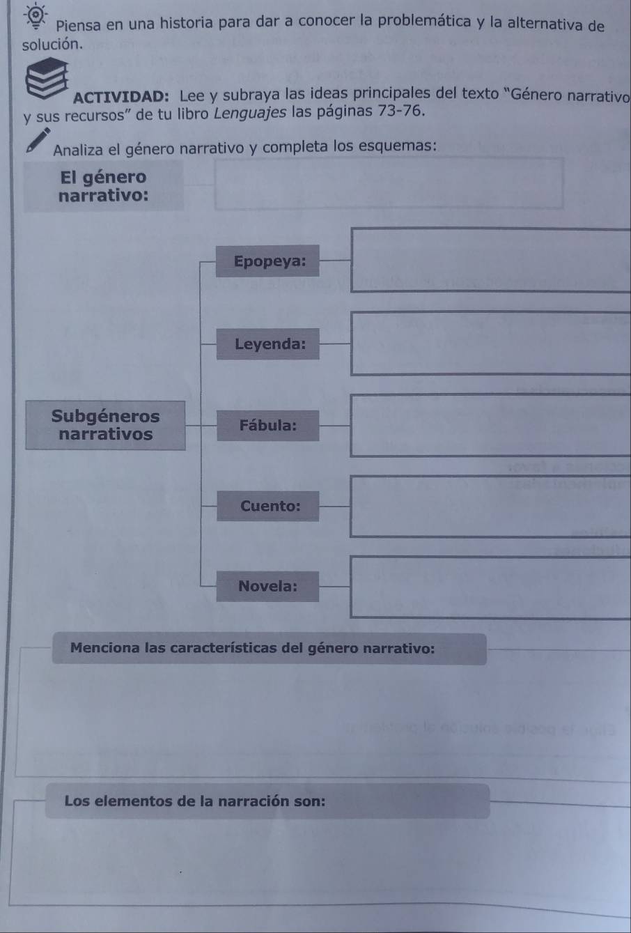 Piensa en una historia para dar a conocer la problemática y la alternativa de 
solución. 
ACTIVIDAD:Lee y subraya las ideas principales del texto “Género narrativo 
y sus recursos' de tu libro Lenguajes las páginas 73-76. 
Analiza el género narrativo y completa los esquemas: 
El género 
narrativo: 
Epopeya: 
Leyenda: 
Subgéneros 
Fábula: 
narrativos 
Cuento: 
Novela: 
* Menciona las características del género narrativo: 
Los elementos de la narración son: