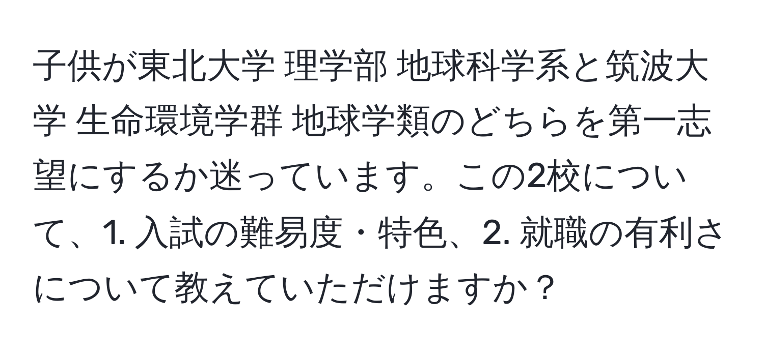 子供が東北大学 理学部 地球科学系と筑波大学 生命環境学群 地球学類のどちらを第一志望にするか迷っています。この2校について、1. 入試の難易度・特色、2. 就職の有利さについて教えていただけますか？