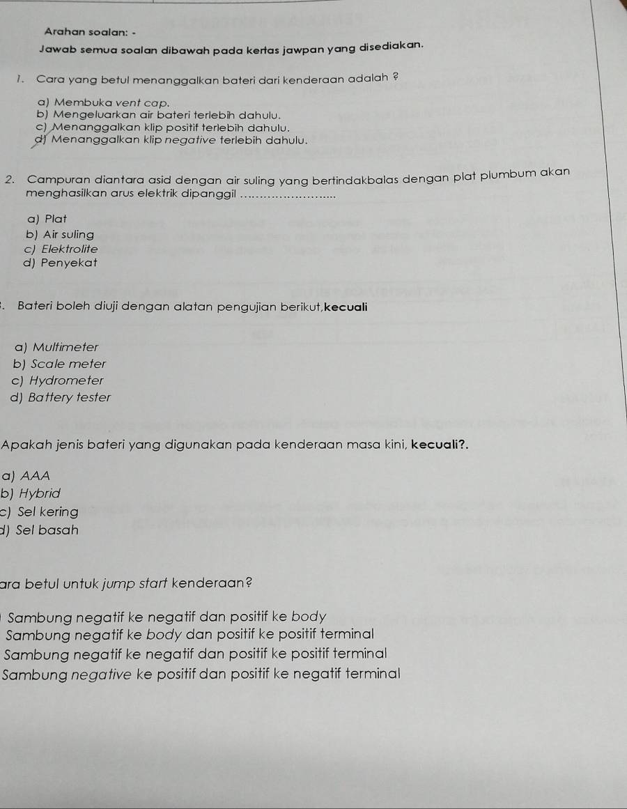 Arahan soalan: -
Jawab semua soalan dibawah pada kertas jawpan yang disediakan.
1. Cara yang betul menanggalkan bateri dari kenderaan adalah ?
a) Membuka vent cap.
b) Mengeluarkan air bateri terlebih dahulu.
c) Menanggalkan klip positif terlebih dahulu.
d) Menanggalkan klip negative terlebih dahulu.
2. Campuran diantara asid dengan air suling yang bertindakbalas dengan plat plumbum akan
menghasilkan arus elektrik dipanggil_
a) Plat
b) Air suling
c) Elektrolite
d) Penyekat
. Bateri boleh diuji dengan alatan pengujian berikut,kecuali
a) Multimeter
b) Scale meter
c) Hydrometer
d) Battery tester
Apakah jenis bateri yang digunakan pada kenderaan masa kini, kecuali?.
a) AAA
b) Hybrid
c) Sel kering
d) Sel basah
ara betul untuk jump start kenderaan?
Sambung negatif ke negatif dan positif ke body
Sambung negatif ke body dan positif ke positif terminal
Sambung negatif ke negatif dan positif ke positif terminal
Sambung negative ke positif dan positif ke negatif terminal