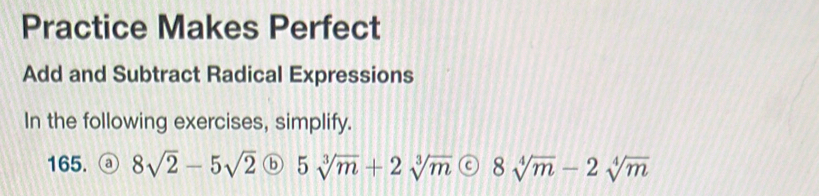 Practice Makes Perfect 
Add and Subtract Radical Expressions 
In the following exercises, simplify. 
165. ⓐ 8sqrt(2)-5sqrt(2) ⓑ 5sqrt[3](m)+2sqrt[3](m) 8sqrt[4](m)-2sqrt[4](m)