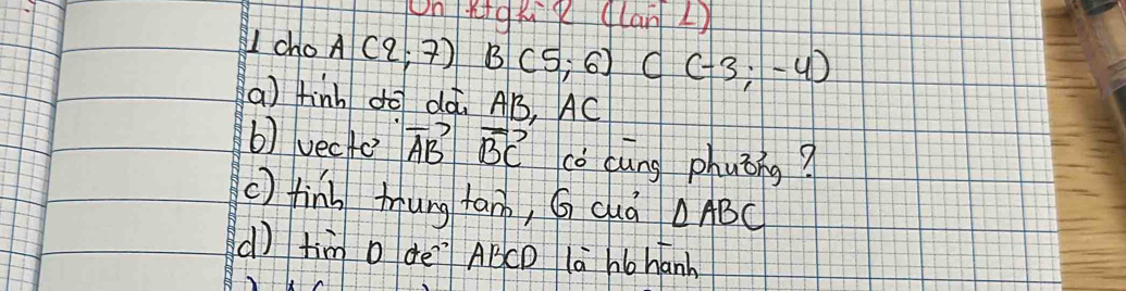 OnRigxg (lanL) 
U cho A(2;7)B(5;6) C(-3;-4)
a) finh dó dà. AB, AC
b) vecte vector ABvector BC cǒ cung phuǒng? 
() finl tung tan, G duà △ ABC
d) tim D dè`` ABCD la ho hanh