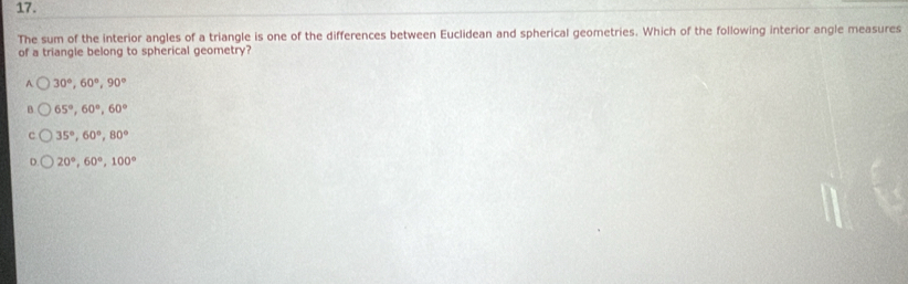 The sum of the interior angles of a triangle is one of the differences between Euclidean and spherical geometries. Which of the following interior angle measures
of a triangle belong to spherical geometry?
A 30°, 60°, 90°
B. 65°, 60°, 60°
35°, 60°, 80°
20°, 60°, 100°