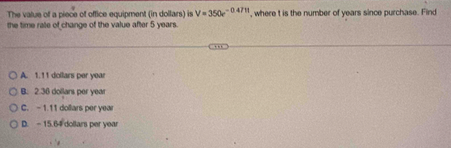 The value of a piece of office equipment (in dollars) is V=350e^(-0.471t) , where t is the number of years since purchase. Find
the time rate of change of the value after 5 years.
A. 1.11 dollars per year
B. 2.36 dollars per year
C. - 1.11 dollars per year
D. - 15.64 dollars per year