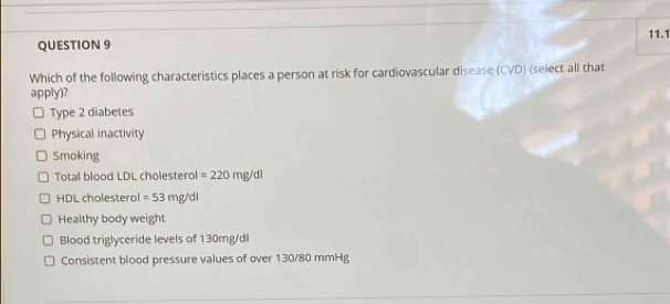 11.1
QUESTION 9
Which of the following characteristics places a person at risk for cardiovascular disease (CVD) (select all that
apply)?
Type 2 diabetes
Physical inactivity
Smoking
Total blood LDL cholesterol =220mg/dl
HDL cholesterol =53mg/dl
Healthy body weight
Blood triglyceride levels of 130mg/dl
Consistent blood pressure values of over 130/80 mmHg