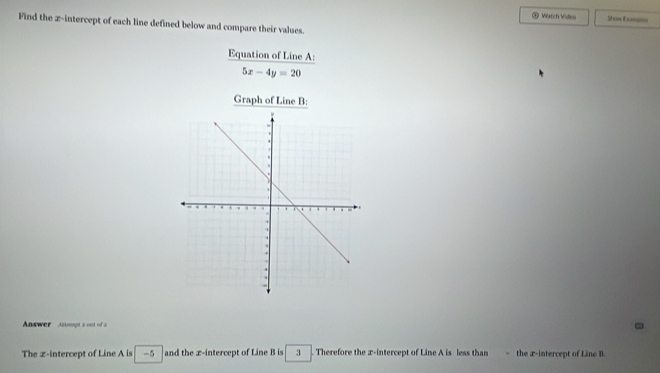 (4 Watch Video 10 == Ema= 
Find the z -intercept of each line defined below and compare their values. 
Equation of Line A :
5x-4y=20
Graph of Line B : 
Answer Aimpta on of 
The z -intercept of Line A is -5 and the x-intercept of Line B is 3. Therefore the x-intercept of Line A is less than the x-intercept of Line B.