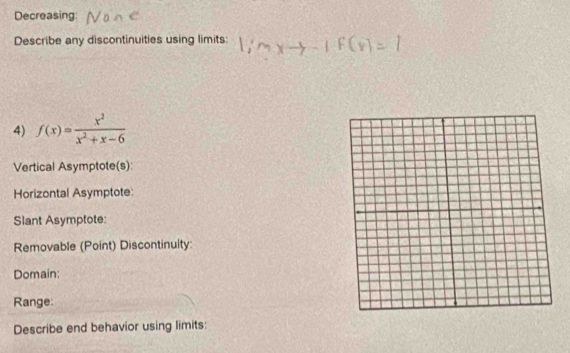 Decreasing 
Describe any discontinuities using limits: 1:n
4) f(x)= x^2/x^2+x-6 
Vertical Asymptote(s): 
Horizontal Asymptote: 
Slant Asymptote: 
Removable (Point) Discontinuity 
Domain: 
Range: 
Describe end behavior using limits: