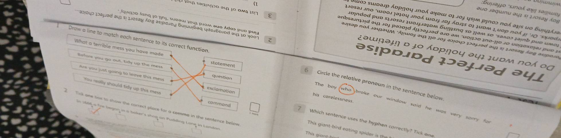 Βuμəμo *snολ əνή εəṃωοή
əuo jəqɯnu əψ s! μosəy Ápg
ε
ίοɔ sɯыəр んυрηου лπολ ョχρш οι лοɟ цει рηποɔ πο əψε ιο ɓυήφιί
μJosəi £nο ωοοл χə३ο५ лποή ωοлɟ лɒɟ ʎɒлς ο३ ३μρм ३ μοр πο μ *1Ο ‘εχрάź
abοιο ¿аμəd əu sị μosəy Ábg əsιрыɒд ɓuļuuáəq цdы6ы.ɒd əι το Χοο
bndod pub stosəi ļuοιμəɪdм Бuiɪsnq sd ¡əm so ‘səλος təinb pub υμοι
( enbsəπɔɪd əψ² 1ο३ раɔɒɪd ήμɔəμəd əл0 əм ²μομɔο ¿πο-ηο 2ο μομрχοιеι ρωο 1
άξλζοo Ásnq 1º 1nj, sudəw 1ο41 p1οm əuo Ádos pub pul əs!pbipd lɔəjəd
Draw a line to match each sentence to its correct fun
əJ!səp πολ JəψιəψΜ ήμωοj əψς ηο σοj ə2!οψɔ ¡əμəd ə4; ςι μJοsəy Ápg esροις
¿əw!ɨəɨ!η ɒ ɨ० ɒр!γoy ə4ɨ ɨubм nο ο0
What a terrible mess you have ma
Before you go out, tidy up the me
ayj
Are  you just going to leave this me
6 Circle the relative pronoun in the sentence below
The boy
You really should tidy up this mes
his carelessness.
who broke our window said he was very sorry fo 
2  Tick one bor to show the correct placea in the sentence below
In 1966 a f began in a baker's shop on Pudding Lane in Landon
7 Which sentence uses the hyphen correctly? Tick one
This giant-bird eating spider is the
This giant-him
