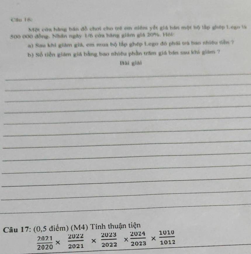 Một cũa hàng bán đồ chơi cho trẻ em niêm yết giá bán một bộ lập ghép Lego là
500 000 đồng. Nhân ngày 1/6 cửa hàng giám giá 20%. Hội: 
a) Sau khi giảm giá, em mua bộ lấp ghép Lego đồ phái trà bao shiều tiên ? 
b) Số tiền giám giá bằng bao nhiều phần trăm giá bán sau khí giám ? 
Bǎi giải 
_ 
_ 
_ 
_ 
_ 
_ 
_ 
_ 
_ 
_ 
_ 
_ 
Câu 17: (0,5 điểm) (M4) Tính thuận tiện
 2021/2020 *  2022/2021 *  2023/2022 *  2024/2023 *  1010/1012 
_ 
_