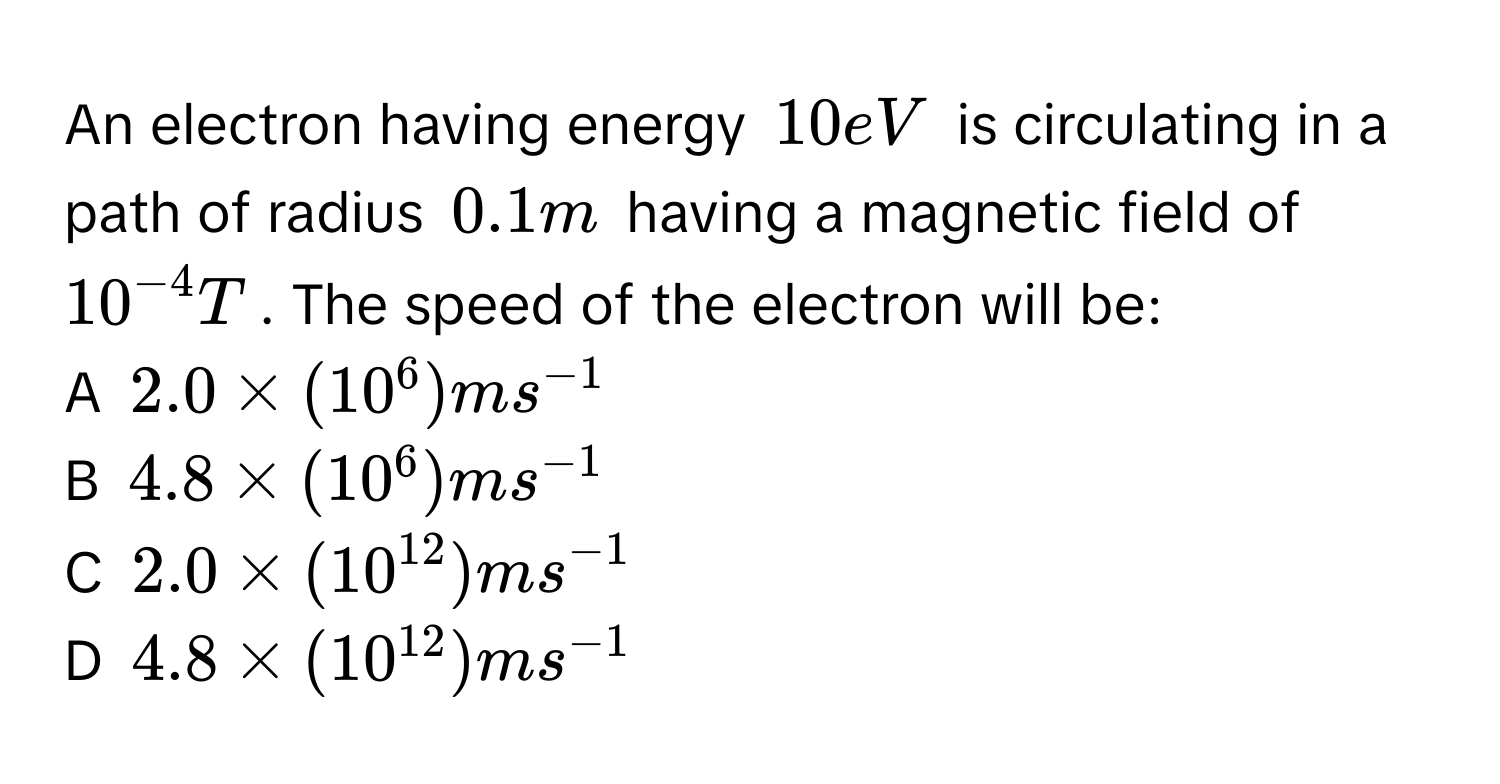 An electron having energy $10eV$ is circulating in a path of radius $0.1m$ having a magnetic field of $10^(-4)T$. The speed of the electron will be:
A $2.0 * (10^6)ms^(-1)$
B $4.8 * (10^6)ms^(-1)$
C $2.0 * (10^(12))ms^(-1)$
D $4.8 * (10^(12))ms^(-1)$