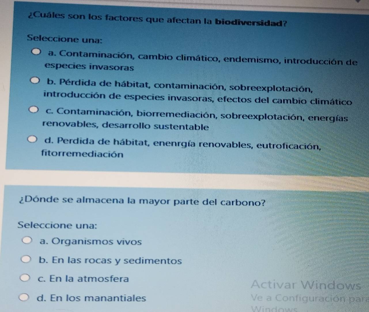 ¿Cuáles son los factores que afectan la biodiversidad?
Seleccione una:
a. Contaminación, cambio climático, endemismo, introducción de
especies invasoras
b. Pérdida de hábitat, contaminación, sobreexplotación,
introducción de especies invasoras, efectos del cambio climático
c. Contaminación, biorremediación, sobreexplotación, energías
renovables, desarrollo sustentable
d. Perdida de hábitat, enenrgía renovables, eutroficación,
fitorremediación
¿Dónde se almacena la mayor parte del carbono?
Seleccione una:
a. Organismos vivos
b. En las rocas y sedimentos
c. En la atmosfera
Activar Windows
d. En los manantiales Ve a Configuración para
Windows