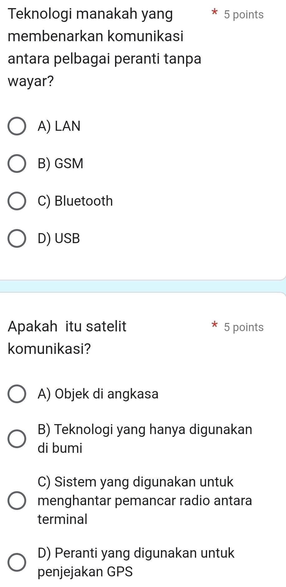 Teknologi manakah yang 5 points
membenarkan komunikasi
antara pelbagai peranti tanpa
wayar?
A) LAN
B) GSM
C) Bluetooth
D) USB
Apakah itu satelit 5 points
komunikasi?
A) Objek di angkasa
B) Teknologi yang hanya digunakan
di bumi
C) Sistem yang digunakan untuk
menghantar pemancar radio antara
terminal
D) Peranti yang digunakan untuk
penjejakan GPS