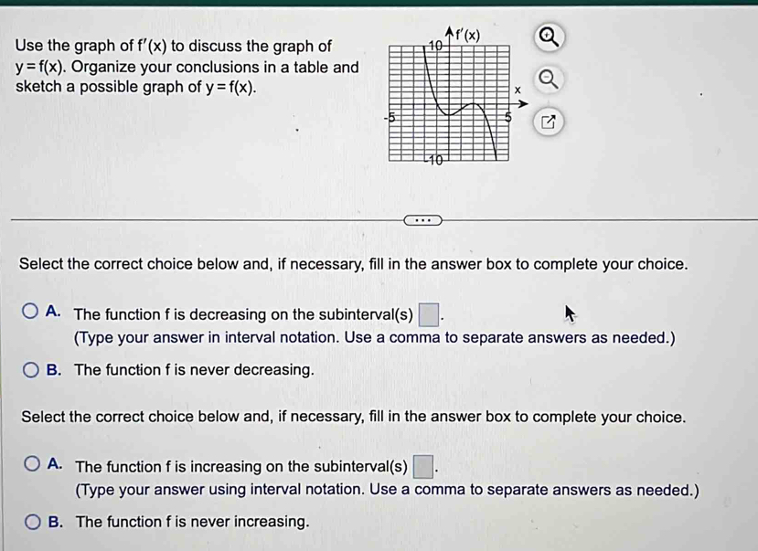 Use the graph of f'(x) to discuss the graph of
y=f(x). Organize your conclusions in a table and
sketch a possible graph of y=f(x).
Select the correct choice below and, if necessary, fill in the answer box to complete your choice.
A. The function f is decreasing on the subinterval(s) □ .
(Type your answer in interval notation. Use a comma to separate answers as needed.)
B. The function f is never decreasing.
Select the correct choice below and, if necessary, fill in the answer box to complete your choice.
A. The function f is increasing on the subinterval(s)
(Type your answer using interval notation. Use a comma to separate answers as needed.)
B. The function f is never increasing.