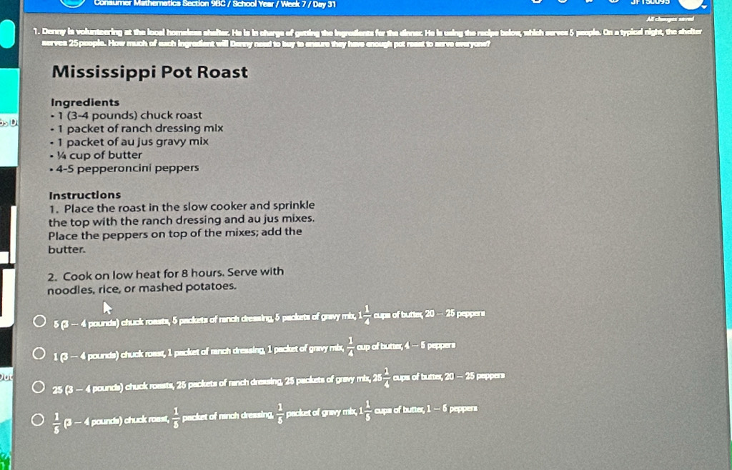 Consumer Mathernatics Section 9BC / School Year / Week 7 / Day 31
All chaoges saved
1. Denny is volunteering at the local homeless shafter. He is in charge of getting the ingredients for the dinner. He is using the recipe below, which serves 5 people. On a typical night, the shelter
serves 25 pcople. How much ch n sure the have enough po t re ss 
Mississippi Pot Roast
Ingredients
• 1 (3-4 pounds) chuck roast
- 1 packet of ranch dressing mix
• 1 packet of au jus gravy mix
¼ cup of butter
4-5 pepperoncini peppers
Instructions
1. Place the roast in the slow cooker and sprinkle
the top with the ranch dressing and au jus mixes.
Place the peppers on top of the mixes; add the
butter.
2. Cook on low heat for 8 hours. Serve with
noodles, rice, or mashed potatoes.
5 (3 - 4 pounds) chuck roasts, 5 packets of ranch dressing, 5 packets of gravy mix,  1/4  cups of butter, 20 - 25 peppers
1 (3 - 4 pounds) chuck roast, 1 packet of ranch dressing, 1 packet of gravy mix,  1/4  cup of butter, 4 — 5 peppers
Out cups of butter, 20 - 25 peppers
25 (3 - 4 pounds) chuck roasts, 25 packets of ranch dressing, 25 packets of gravy mix, 25  1/4 
 1/5  (3 - 4 pounds) chuck roast,  1/5  packet of ranch dressing,  1/5  packet of gravy mix, 1  1/5  cups of butter, 1 — 5 peppers
