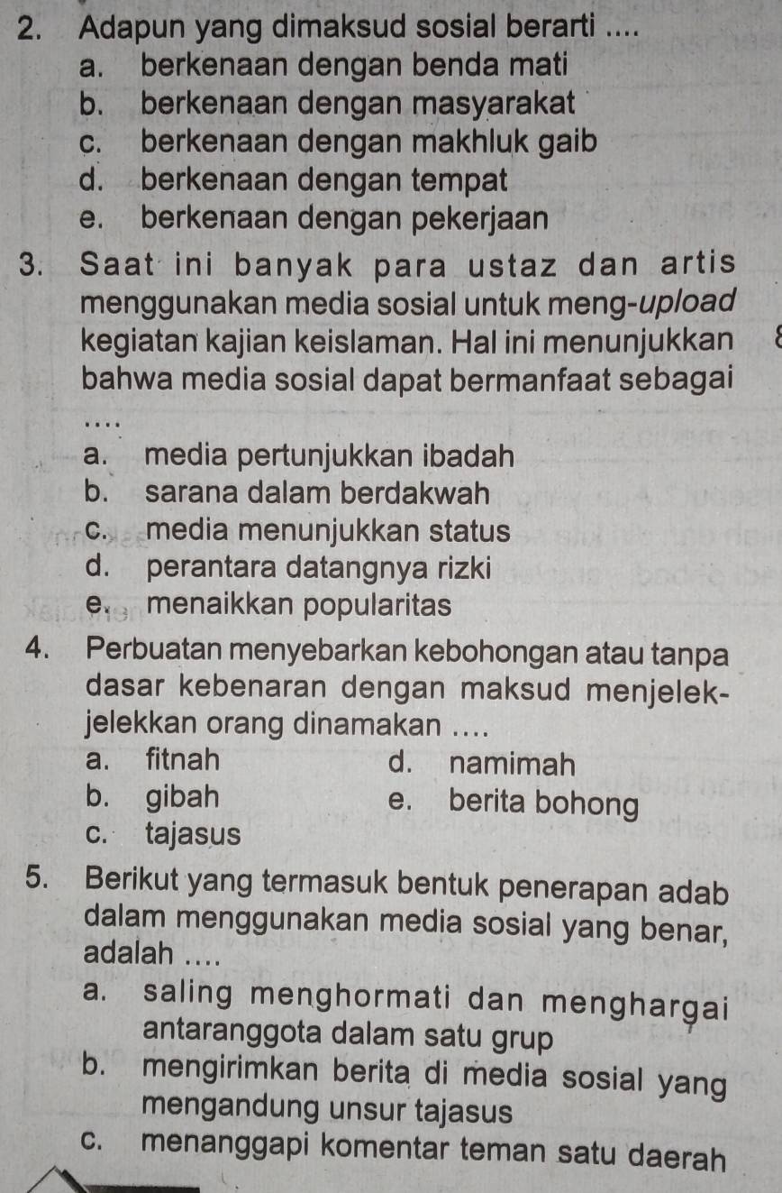 Adapun yang dimaksud sosial berarti ....
a. berkenaan dengan benda mati
b. berkenaan dengan masyarakat
c. berkenaan dengan makhluk gaib
d. berkenaan dengan tempat
e. berkenaan dengan pekerjaan
3. Saat ini banyak para ustaz dan artis
menggunakan media sosial untuk meng-upload
kegiatan kajian keislaman. Hal ini menunjukkan
bahwa media sosial dapat bermanfaat sebagai
a. media pertunjukkan ibadah
b. sarana dalam berdakwah
c. media menunjukkan status
d. perantara datangnya rizki
e menaikkan popularitas
4. Perbuatan menyebarkan kebohongan atau tanpa
dasar kebenaran dengan maksud menjelek-
jelekkan orang dinamakan ....
a. fitnah d. namimah
b. gibah e. berita bohong
c. tajasus
5. Berikut yang termasuk bentuk penerapan adab
dalam menggunakan media sosial yang benar,
adalah ....
a. saling menghormati dan menghargai
antaranggota dalam satu grup
b. mengirimkan berita di media sosial yang
mengandung unsur tajasus
c. menanggapi komentar teman satu daerah