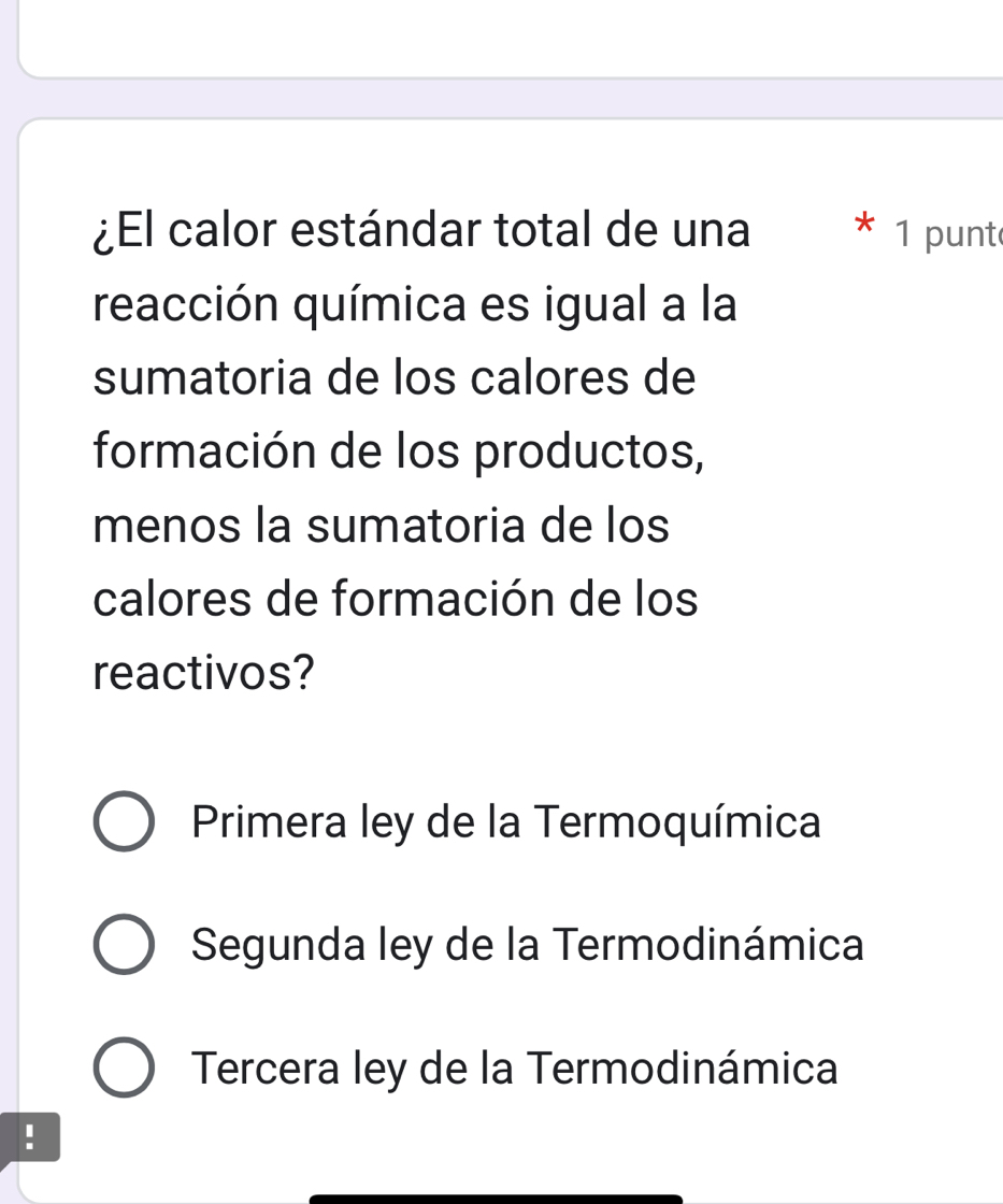 ¿El calor estándar total de una * 1 punt
reacción química es igual a la
sumatoria de los calores de
formación de los productos,
menos la sumatoria de los
calores de formación de los
reactivos?
Primera ley de la Termoquímica
Segunda ley de la Termodinámica
Tercera ley de la Termodinámica
!