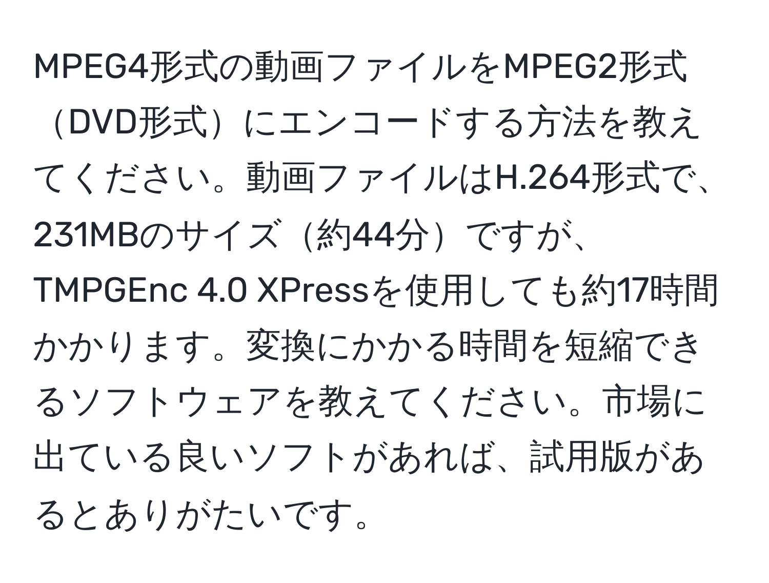 MPEG4形式の動画ファイルをMPEG2形式DVD形式にエンコードする方法を教えてください。動画ファイルはH.264形式で、231MBのサイズ約44分ですが、TMPGEnc 4.0 XPressを使用しても約17時間かかります。変換にかかる時間を短縮できるソフトウェアを教えてください。市場に出ている良いソフトがあれば、試用版があるとありがたいです。