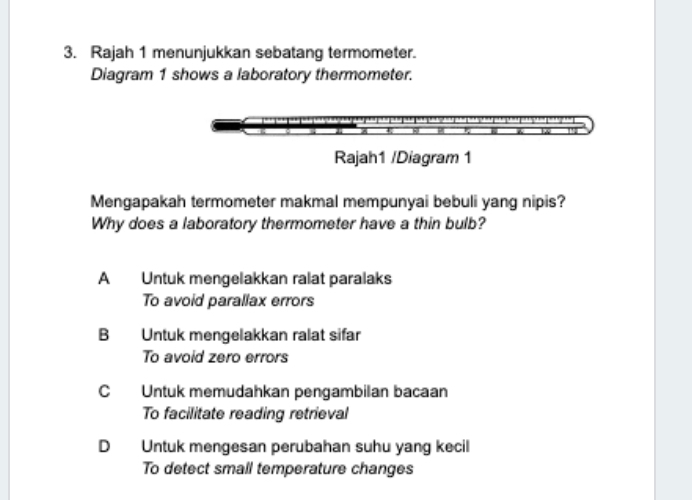 Rajah 1 menunjukkan sebatang termometer.
Diagram 1 shows a laboratory thermometer.
Rajah1 /Diagram 1
Mengapakah termometer makmal mempunyai bebuli yang nipis?
Why does a laboratory thermometer have a thin bulb?
A Untuk mengelakkan ralat paralaks
To avoid parallax errors
B Untuk mengelakkan ralat sifar
To avoid zero errors
C Untuk memudahkan pengambilan bacaan
To facilitate reading retrieval
D Untuk mengesan perubahan suhu yang kecil
To detect small temperature changes