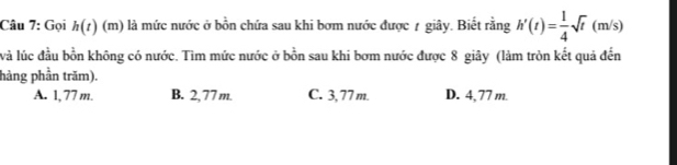 Gọi h(t)(m) là mức nước ở bồn chứa sau khi bơm nước được 7 giây. Biết rằng h'(t)= 1/4 sqrt(t)(m/s)
và lúc đầu bồn không có nước. Tìm mức nước ở bồn sau khi bơm nước được 8 giây (làm tròn kết quả đến
hàng phần trăm).
A. 1, 77 m. B. 2,77 m. C. 3, 77 m. D. 4,77 m.