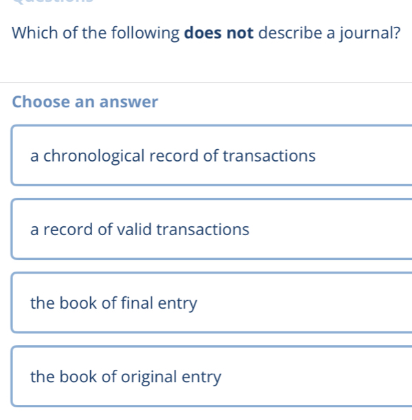 Which of the following does not describe a journal?
Choose an answer
a chronological record of transactions
a record of valid transactions
the book of final entry
the book of original entry