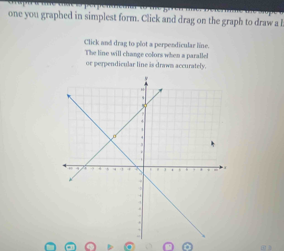 one you graphed in simplest form. Click and drag on the graph to draw a l
Click and drag to plot a perpendicular line. 
The line will change colors when a parallel 
or perpendicular line is drawn accurately.