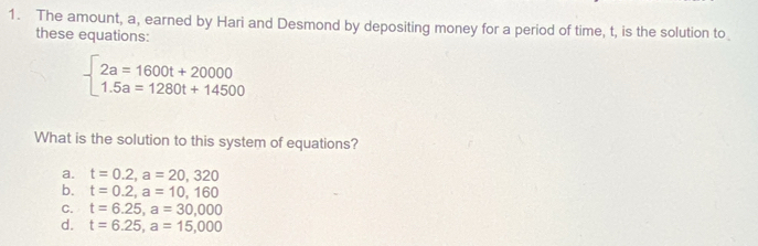 The amount, a, earned by Hari and Desmond by depositing money for a period of time, t, is the solution to
these equations:
beginarrayl 2a=1600t+20000 1.5a=1280t+14500endarray.
What is the solution to this system of equations?
a. t=0.2, a=20,320
b. t=0.2, a=10,160
C. t=6.25, a=30,000
d. t=6.25, a=15,000