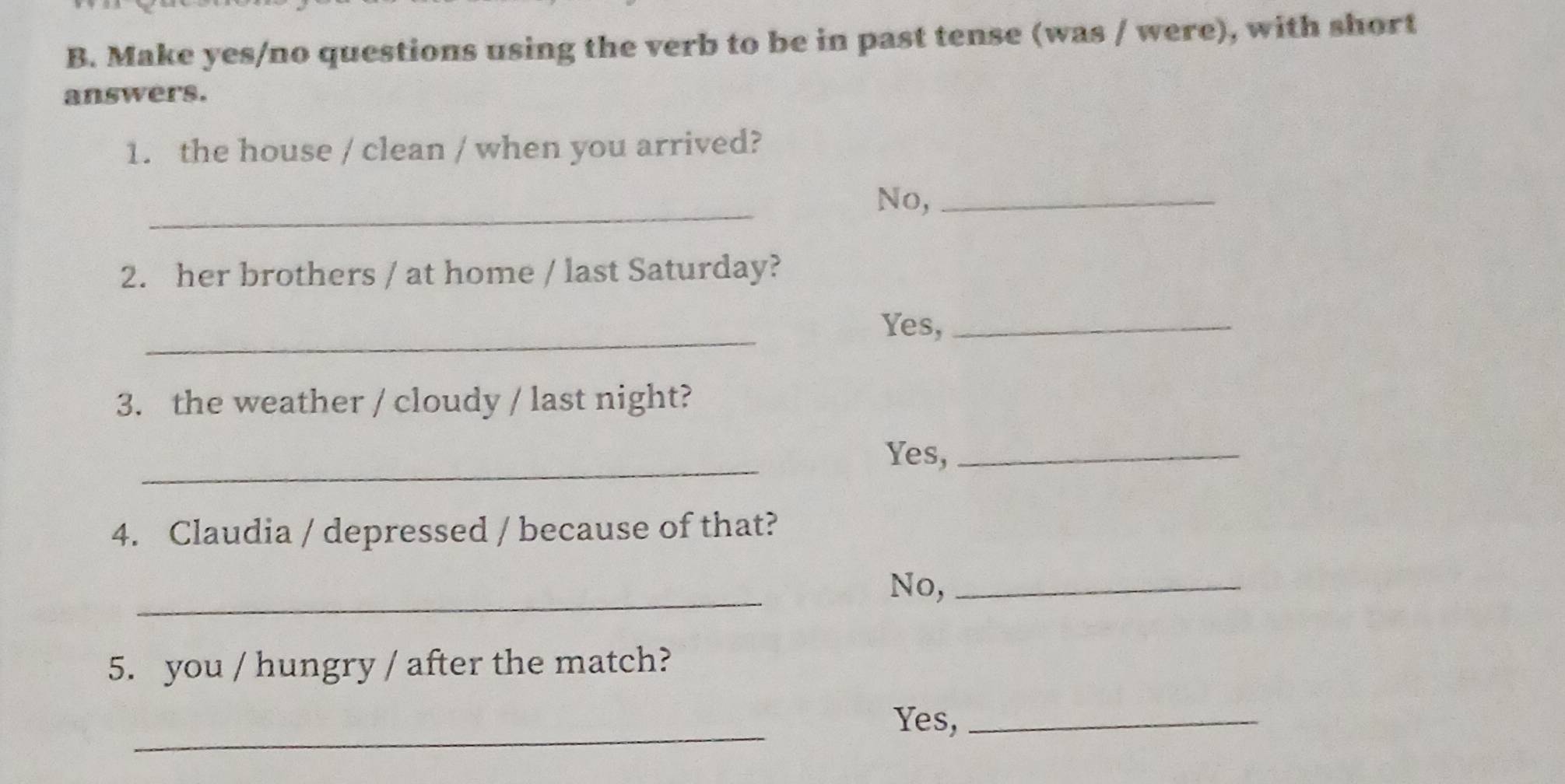 Make yes/no questions using the verb to be in past tense (was / were), with short 
answers. 
1. the house / clean / when you arrived? 
_ 
No,_ 
2. her brothers / at home / last Saturday? 
_ 
Yes,_ 
3. the weather / cloudy / last night? 
_ 
Yes,_ 
4. Claudia / depressed / because of that? 
_ 
No,_ 
5. you / hungry / after the match? 
_ 
Yes,_