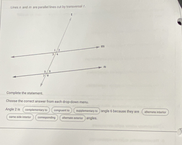 Lines n and m are parallel lines cut by transversal f.
Complete the statement.
Choose the correct answer from each drop-down menu.
Angle 2 is complementary to congruent to supplementary to angle 6 because they are alternate interior
same side interior corresponding alternate exterior angles.