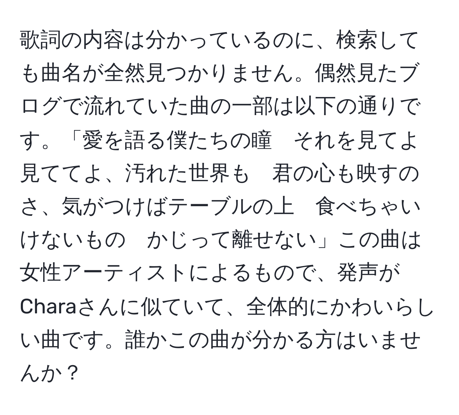 歌詞の内容は分かっているのに、検索しても曲名が全然見つかりません。偶然見たブログで流れていた曲の一部は以下の通りです。「愛を語る僕たちの瞳　それを見てよ　見ててよ、汚れた世界も　君の心も映すのさ、気がつけばテーブルの上　食べちゃいけないもの　かじって離せない」この曲は女性アーティストによるもので、発声がCharaさんに似ていて、全体的にかわいらしい曲です。誰かこの曲が分かる方はいませんか？