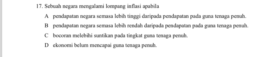 Sebuah negara mengalami lompang inflasi apabila
A pendapatan negara semasa lebih tinggi daripada pendapatan pada guna tenaga penuh.
B pendapatan negara semasa lebih rendah daripada pendapatan pada guna tenaga penuh.
C bocoran melebihi suntikan pada tingkat guna tenaga penuh.
D ekonomi belum mencapai guna tenaga penuh.