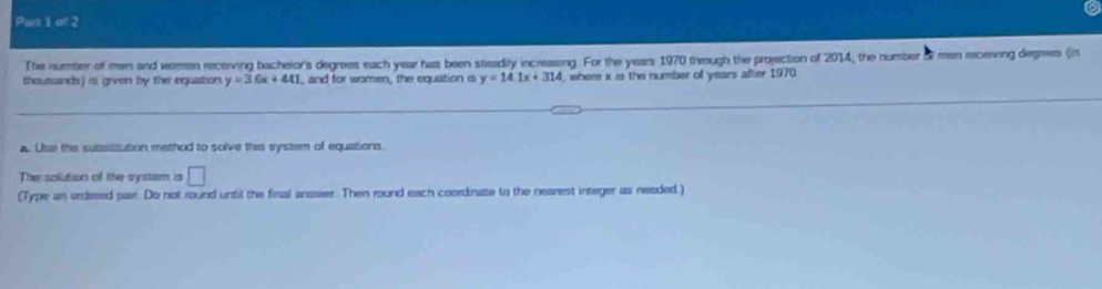 Part 1c/2 
The number of men and wemen receiving bacheior's degrees each year has been steadily increasing. For the years 1970 theough the projection of 2014, the number & men receiving degrees (in 
shousands) is given by the equation y=36x+441 , and for women, the equation is y=14.1x+314 , where x is the number of years after 1970. 
a. Use the subssitution method to solve this system of equations. 
The solution of the systsm is □ 
(Type an ordered pair. Do not round until the final anawer. Then round each coordinate to the nearest integer as needed.)