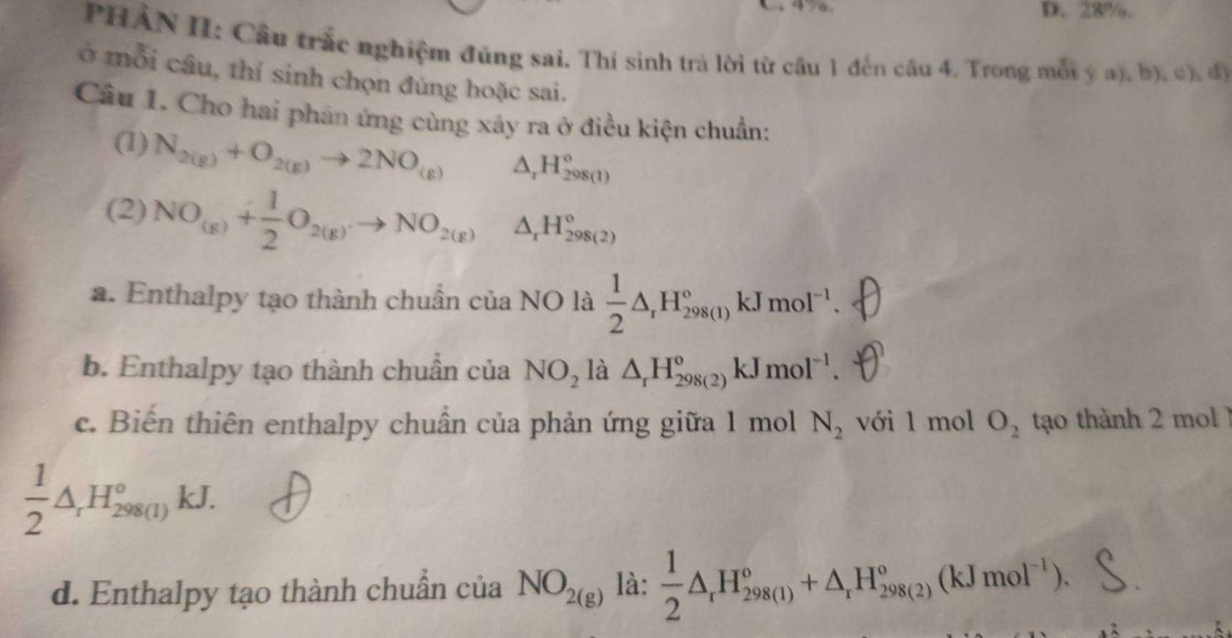 28%.
PHẢN II: Câu trắc nghiệm đúng sai. Thí sinh trà lời từ câu 1 đến câu 4. Trong mối ý a), b), c), độ
Ở mỗi câu, thí sinh chọn đúng hoặc sai.
Câu 1. Cho hai phản ứng cùng xảy ra ở điều kiện chuẩn:
(1) N_2(g)+O_2(g)to 2NO_(g) △ _1H_(298(1))°
(2) NO_(g)+ 1/2 O_2(g)to NO_2(g) △ _rH_(298(2))°
a. Enthalpy tạo thành chuẩn của NO là  1/2 △ _rH_(298(1))° kJ mol^(-1). 
b. Enthalpy tạo thành chuẩn của NO_2 là △ _rH_(298(2))^o kJ mol^(-1). 
c. Biến thiên enthalpy chuẩn của phản ứng giữa 1 mol N_2 với 1 mol O_2 tạo thành 2 mol 1
 1/2 △ _rH_(298(1))° k. J
d. Enthalpy tạo thành chuẩn của NO_2(g) là:  1/2 △ _rH_(298(1))°+△ _rH_(298(2))°(kJmol^(-1)).