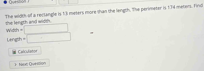 Question 
The width of a rectangle is 13 meters more than the length. The perimeter is 174 meters. Find 
the length and width.
Width =□
Length =□
Calculator 
Next Question