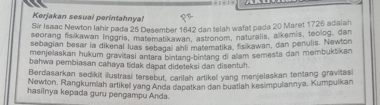 ④I⑧1④ 
Kerjakan sesuai perintahnya! 
Sir Isaac Newton Iahir pada 25 Desember 1642 dan telah wafat pada 20 Maret 1726 adalah 
seorang fisikawan Inggris, matematikawan, astronom, naturalis, alkemis, teolog, dan 
sebagian besar ia dikenal luas sebagai ahli matematika, fisikawan, dan penulis. Newton 
menjelaskan hukum gravitasi antara bintang-bintang di alam semesta dan membuktikan 
bahwa pembiasan cahaya tidak dapat dideteksi dan disentuh. 
Berdasarkan sedikit ilustrasi tersebut, carilah artikel yang menjelaskan tentang gravitasi 
Newton. Rangkumlah artikel yang Anda dapatkan dan buatlah kesimpulannya. Kumpulkan 
hasilnya kepada guru pengampu Anda.