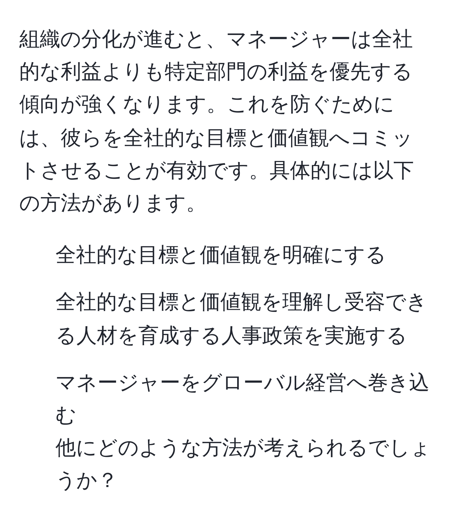 組織の分化が進むと、マネージャーは全社的な利益よりも特定部門の利益を優先する傾向が強くなります。これを防ぐためには、彼らを全社的な目標と価値観へコミットさせることが有効です。具体的には以下の方法があります。  
1. 全社的な目標と価値観を明確にする  
2. 全社的な目標と価値観を理解し受容できる人材を育成する人事政策を実施する  
3. マネージャーをグローバル経営へ巻き込む  
他にどのような方法が考えられるでしょうか？