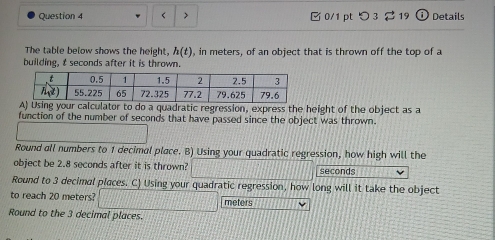 < > □ 0/1 pt つ 3 2 19 Details
The table below shows the height, h(t) , in meters, of an object that is thrown off the top of a
building, t seconds after it is thrown.
sing your calculator to do a quadratic regression, express the height of the object as a
function of the number of seconds that have passed since the object was thrown.
Round all numbers to 1 decimal place. B) Using your quadratic regression, how high will the
object be 2.8 seconds after it is thrown? seconds
Round to 3 decimal places. C) Using your quadratic regression, how long will it take the object
to reach 20 meters? meters
Round to the 3 decimal places.