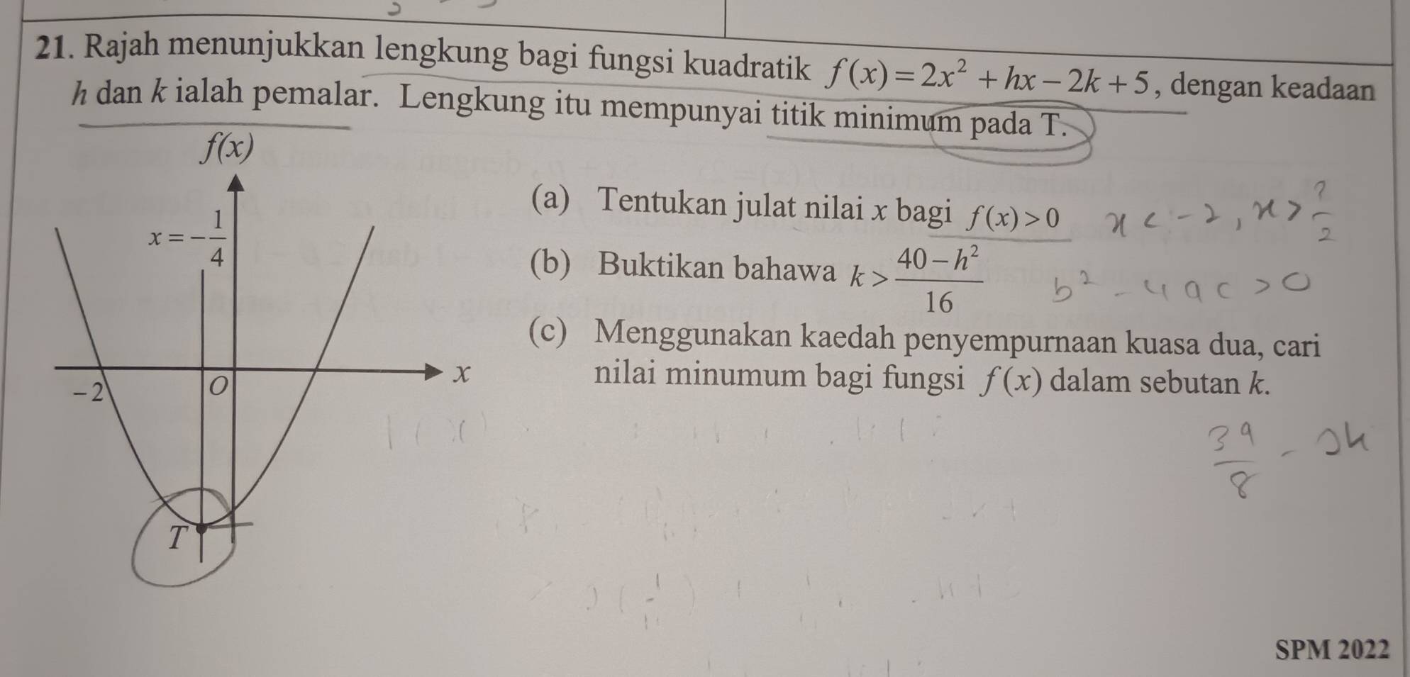 Rajah menunjukkan lengkung bagi fungsi kuadratik f(x)=2x^2+hx-2k+5 , dengan keadaan
h dan k ialah pemalar. Lengkung itu mempunyai titik minimum pada T.
(a) Tentukan julat nilai x bagi f(x)>0
(b) Buktikan bahawa k> (40-h^2)/16 
(c) Menggunakan kaedah penyempurnaan kuasa dua, cari
nilai minumum bagi fungsi f(x) dalam sebutan k.
SPM 2022