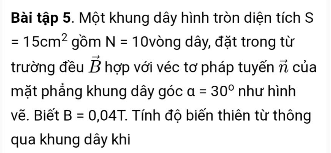 Bài tập 5. Một khung dây hình tròn diện tích S
=15cm^2 gồm N=10 vòng dây, đặt trong từ 
trường đều vector B hợp với véc tơ pháp tuyến vector n của 
mặt phẳng khung dây góc a=30° như hình 
vẽ. Biết B=0,04T *. Tính độ biến thiên từ thông 
qua khung dây khi