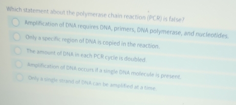 Which statement about the polymerase chain reaction (PCR) is false?
Amplification of DNA requires DNA, primers, DNA polymerase, and nucleotides.
Only a specific region of DNA is copied in the reaction.
The amount of DNA in each PCR cycle is doubled.
Amplification of DNA occurs if a single DNA molecule is present.
Only a single strand of DNA can be amplified at a time