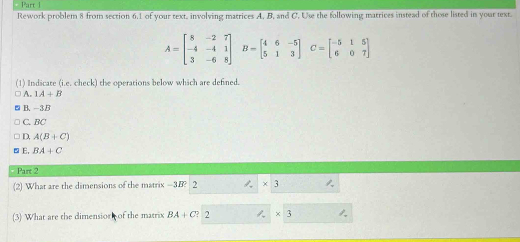 Rework problem 8 from section 6.1 of your text, involving matrices A, B, and C. Use the following matrices instead of those listed in your text.
A=beginbmatrix 8&-2&7 -4&-4&1 3&-6&8endbmatrix B=beginbmatrix 4&6&-5 5&1&3endbmatrix C=beginbmatrix -5&1&5 6&0&7endbmatrix
(1) Indicate (i.e. check) the operations below which are defined.
A. 1A+B
B. -3B
C. BC
D. A(B+C)
E. BA+C
Part 2
(2) What are the dimensions of the matrix -3B? 2 * 3
(3) What are the dimensior of the matrix BA+C ? 2 * 3