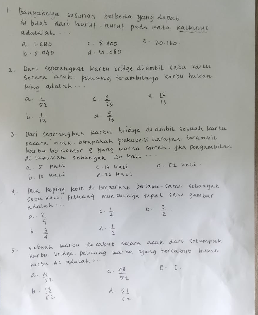 Banyaknya susunan berbeda yang dapat
di buat dari hurut-hurut pada kata kalkulus
adalalah. .
a. 1. 680 C. 8. 400 e. 20. 160.
6. 5. 040 d. 10. 080
2. Dari seperangkat karty bridge diambil satu kartu
secara acak. peluang terambilnya karty bulcan
king adalah. . .
e.
a.  1/52   9/26   12/13 
C.
b.  1/13   9/13 
d.
3. Dari seperangkat kartu bridge diambil sebuah kartu
secara acak. berapakah Frekuenci harapan terambil
kartu bernomor g yang warna merah, Jika pengambilan
di Lakukan sebanyak 130 kali.
a. 5 rali c. 13 kaLi e. S2 kaLi.
6. 10 kaLi d. 26 kali
4. Dua keping koin di lemparkan bersama-saina sebanyak
satu kali. peluang munculnya tepat satu gambar
adalah. .
e.
C.  1/4   3/2 
a.  2/4 
b.  3/4 
d.  1/2 
5. sebuah kartu dicabut secara acak dari setumpul
kartu bridge. peluang kartu yang tercabut bukan
kartu As adalah. . .
a.  4/52 
C.  48/52  e. I.
d.
b.  13/52   51/52 