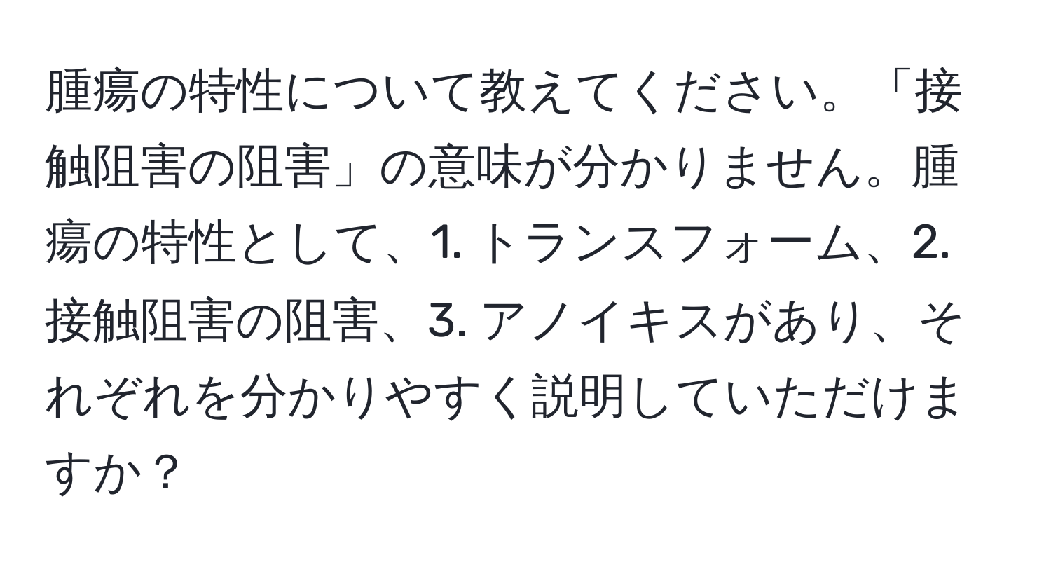 腫瘍の特性について教えてください。「接触阻害の阻害」の意味が分かりません。腫瘍の特性として、1. トランスフォーム、2. 接触阻害の阻害、3. アノイキスがあり、それぞれを分かりやすく説明していただけますか？