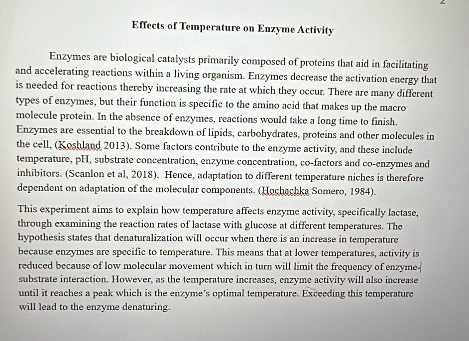 Effects of Temperature on Enzyme Activity 
Enzymes are biological catalysts primarily composed of proteins that aid in facilitating 
and accelerating reactions within a living organism. Enzymes decrease the activation energy that 
is needed for reactions thereby increasing the rate at which they occur. There are many different 
types of enzymes, but their function is specific to the amino acid that makes up the macro 
molecule protein. In the absence of enzymes, reactions would take a long time to finish. 
Enzymes are essential to the breakdown of lipids, carbohydrates, proteins and other molecules in 
the cell, (Koshland 2013). Some factors contribute to the enzyme activity, and these include 
temperature, pH, substrate concentration, enzyme concentration, co-factors and co-enzymes and 
inhibitors. (Scanlon et al, 2018). Hence, adaptation to different temperature niches is therefore 
dependent on adaptation of the molecular components. (Hochachka Somero, 1984). 
This experiment aims to explain how temperature affects enzyme activity, specifically lactase, 
through examining the reaction rates of lactase with glucose at different temperatures. The 
hypothesis states that denaturalization will occur when there is an increase in temperature 
because enzymes are specific to temperature. This means that at lower temperatures, activity is 
reduced because of low molecular movement which in turn will limit the frequency of enzyme- 
substrate interaction. However, as the temperature increases, enzyme activity will also increase 
until it reaches a peak which is the enzyme’s optimal temperature. Exceeding this temperature 
will lead to the enzyme denaturing.